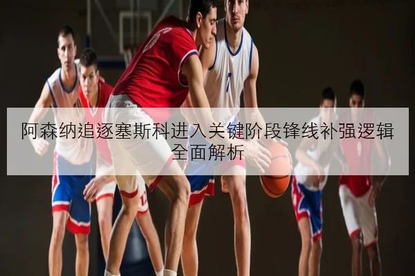 阿森纳追逐塞斯科进入关键阶段锋线补强逻辑全面解析