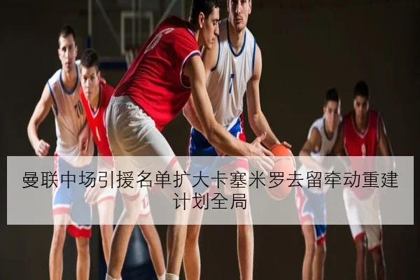 曼联中场引援名单扩大卡塞米罗去留牵动重建计划全局