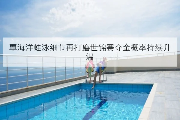 覃海洋蛙泳细节再打磨世锦赛夺金概率持续升温