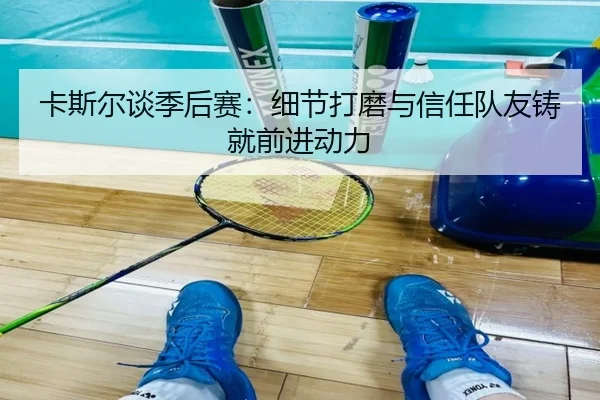 卡斯尔谈季后赛：细节打磨与信任队友铸就前进动力